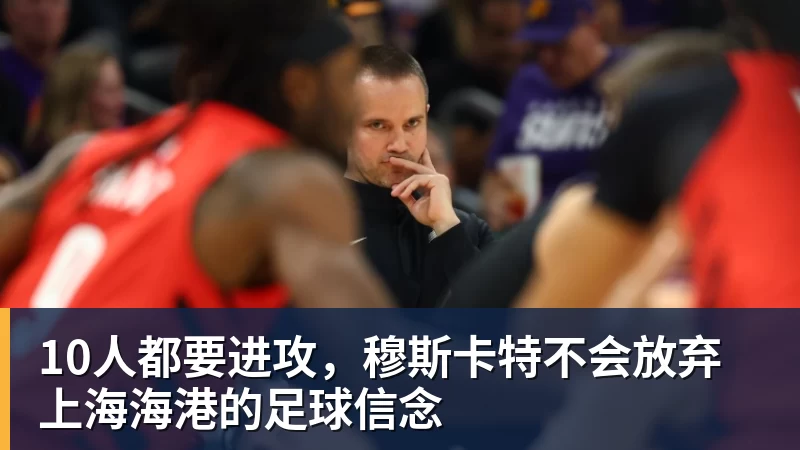 10人都要进攻,穆斯卡特不会放弃上海海港的足球信念