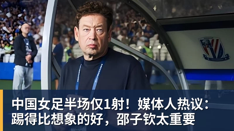 中国女足半场仅1射！媒体人热议：踢得比想象的好，邵子钦太重要