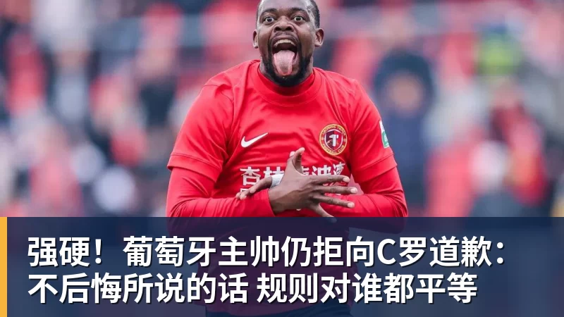 强硬！葡萄牙主帅仍拒向C罗道歉：不后悔所说的话 规则对谁都平等